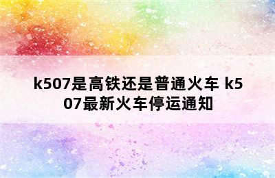 k507是高铁还是普通火车 k507最新火车停运通知